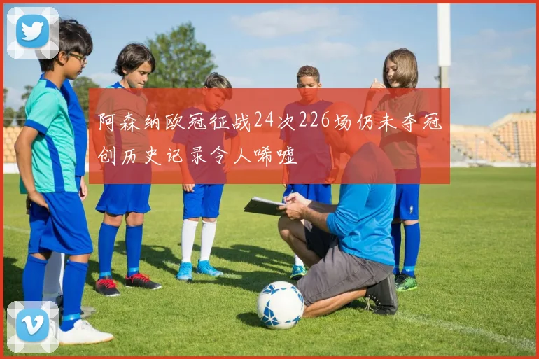 阿森纳欧冠征战24次226场仍未夺冠创历史记录令人唏嘘