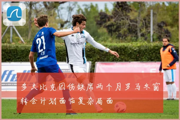 多夫比克因伤缺席两个月罗马冬窗转会计划面临复杂局面