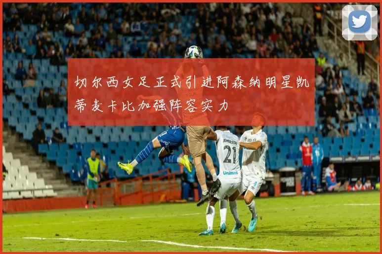 切尔西女足正式引进阿森纳明星凯蒂麦卡比加强阵容实力