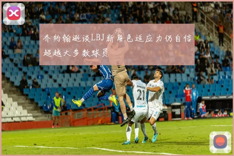 乔约翰逊谈LBJ新角色适应力仍自信超越大多数球员