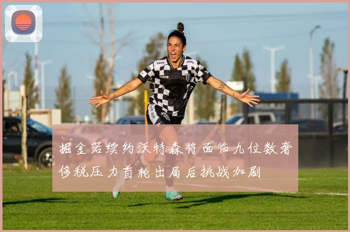 掘金若续约沃特森将面临九位数奢侈税压力首轮出局后挑战加剧