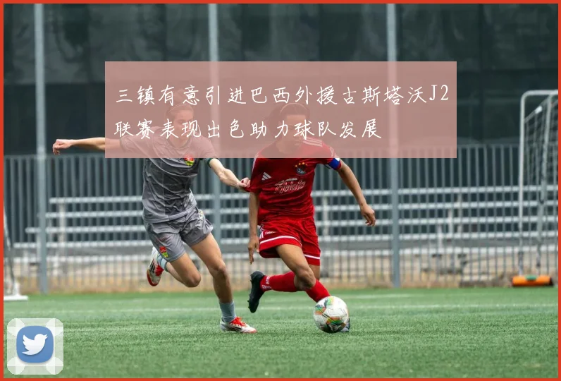 三镇有意引进巴西外援古斯塔沃J2联赛表现出色助力球队发展