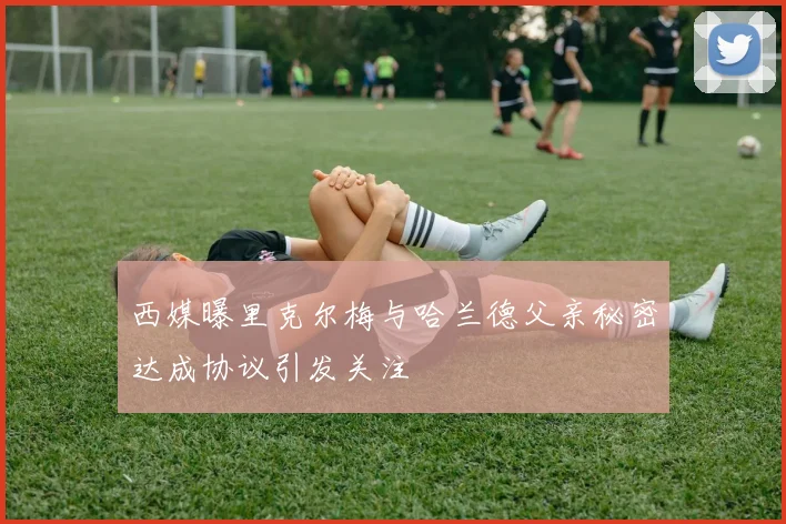 西媒曝里克尔梅与哈兰德父亲秘密达成协议引发关注