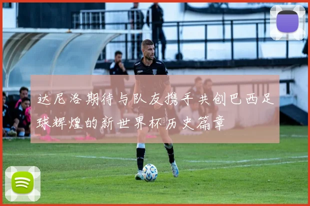 达尼洛期待与队友携手共创巴西足球辉煌的新世界杯历史篇章