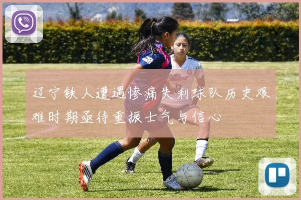 辽宁铁人遭遇惨痛失利球队历史艰难时期亟待重振士气与信心