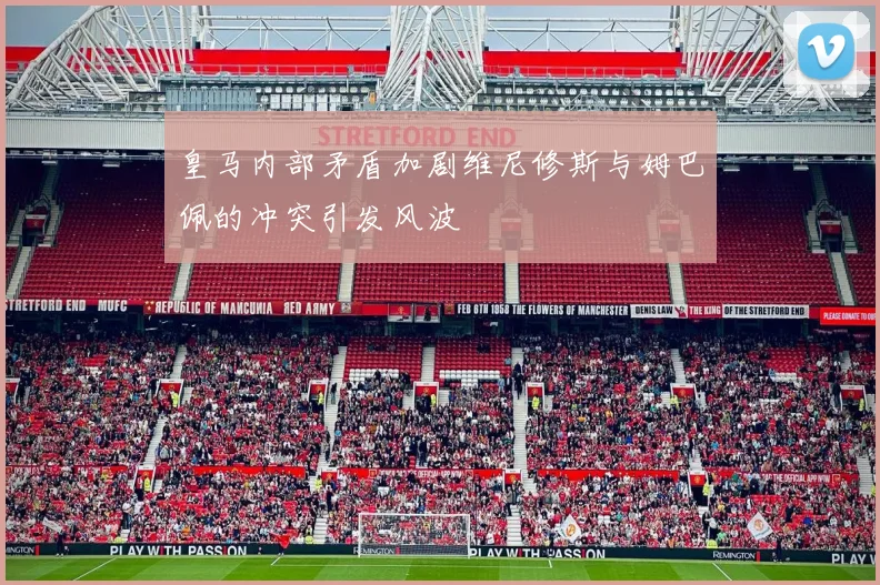 皇马内部矛盾加剧维尼修斯与姆巴佩的冲突引发风波